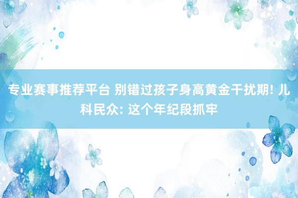 专业赛事推荐平台 别错过孩子身高黄金干扰期! 儿科民众: 这个年纪段抓牢