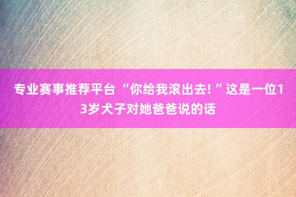 专业赛事推荐平台 “你给我滚出去! ”这是一位13岁犬子对她爸爸说的话