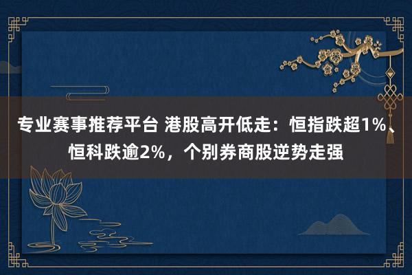 专业赛事推荐平台 港股高开低走：恒指跌超1%、恒科跌逾2%，个别券商股逆势走强