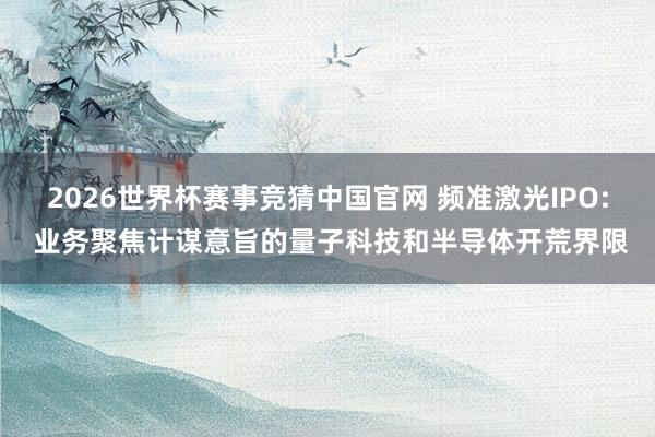 2026世界杯赛事竞猜中国官网 频准激光IPO: 业务聚焦计谋意旨的量子科技和半导体开荒界限