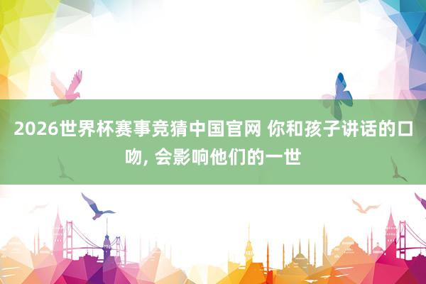 2026世界杯赛事竞猜中国官网 你和孩子讲话的口吻， 会影响他们的一世