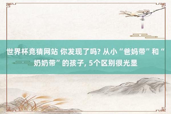 世界杯竞猜网站 你发现了吗? 从小“爸妈带”和“奶奶带”的孩子， 5个区别很光显