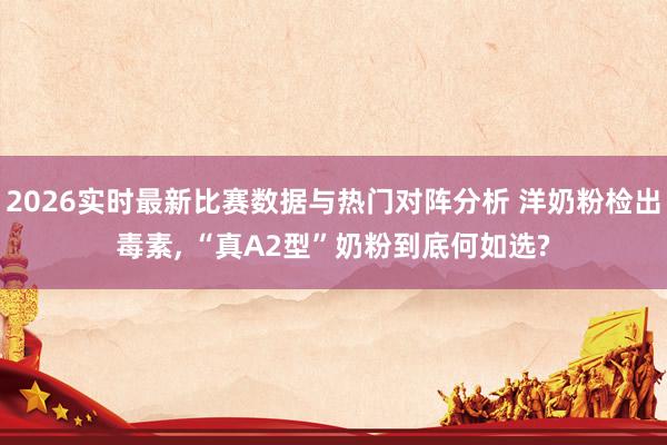 2026实时最新比赛数据与热门对阵分析 洋奶粉检出毒素， “真A2型”奶粉到底何如选?