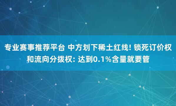 专业赛事推荐平台 中方划下稀土红线! 锁死订价权和流向分拨权: 达到0.1%含量就要管