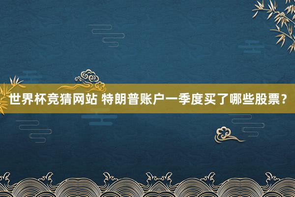 世界杯竞猜网站 特朗普账户一季度买了哪些股票？