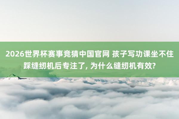 2026世界杯赛事竞猜中国官网 孩子写功课坐不住踩缝纫机后专注了， 为什么缝纫机有效?