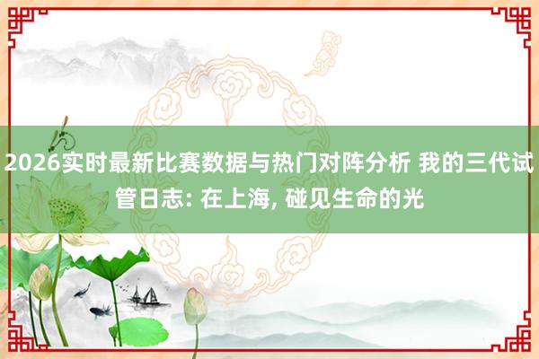 2026实时最新比赛数据与热门对阵分析 我的三代试管日志: 在上海， 碰见生命的光