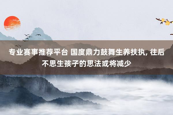 专业赛事推荐平台 国度鼎力鼓舞生养扶执， 往后不思生孩子的思法或将减少