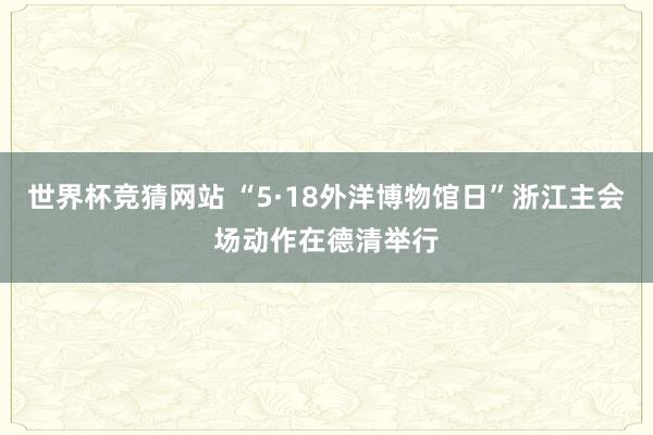 世界杯竞猜网站 “5·18外洋博物馆日”浙江主会场动作在德清举行