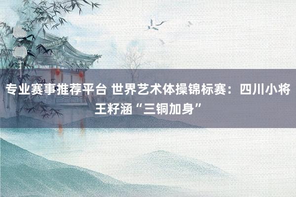 专业赛事推荐平台 世界艺术体操锦标赛：四川小将王籽涵“三铜加身”