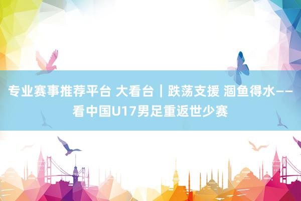 专业赛事推荐平台 大看台｜跌荡支援 涸鱼得水——看中国U17男足重返世少赛