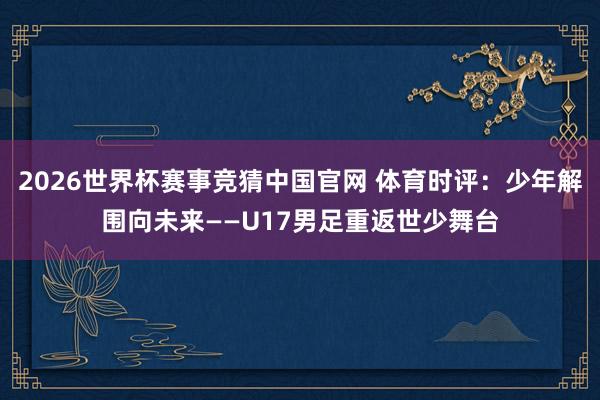 2026世界杯赛事竞猜中国官网 体育时评：少年解围向未来——U17男足重返世少舞台