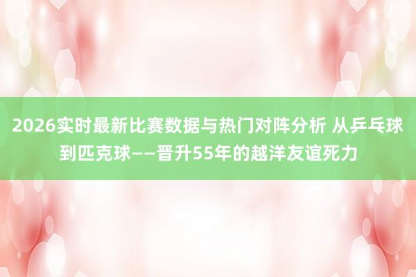 2026实时最新比赛数据与热门对阵分析 从乒乓球到匹克球——晋升55年的越洋友谊死力