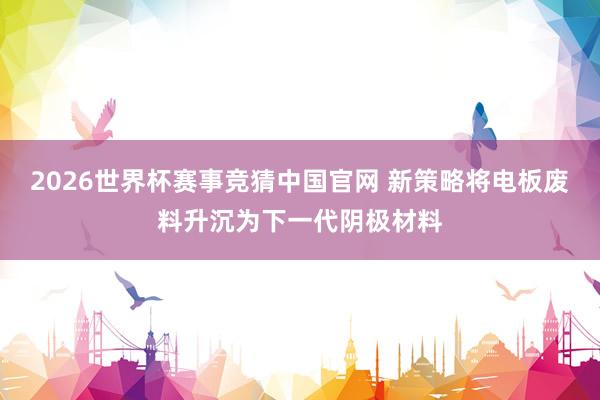 2026世界杯赛事竞猜中国官网 新策略将电板废料升沉为下一代阴极材料