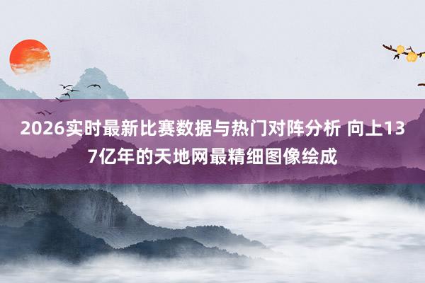 2026实时最新比赛数据与热门对阵分析 向上137亿年的天地网最精细图像绘成