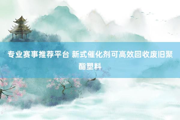 专业赛事推荐平台 新式催化剂可高效回收废旧聚酯塑料