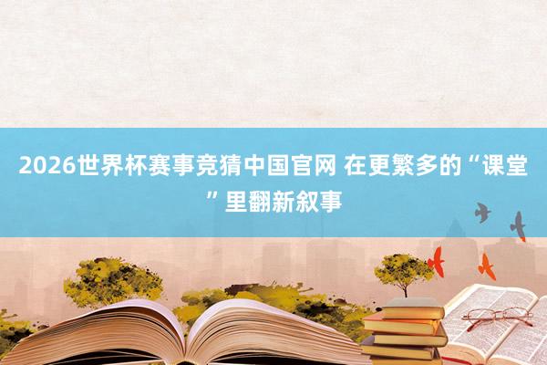 2026世界杯赛事竞猜中国官网 在更繁多的“课堂”里翻新叙事