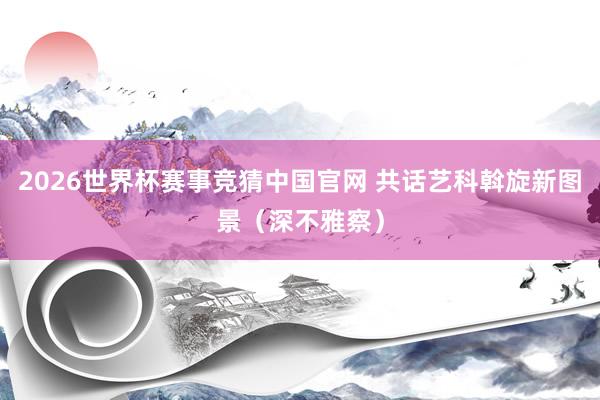 2026世界杯赛事竞猜中国官网 共话艺科斡旋新图景（深不雅察）
