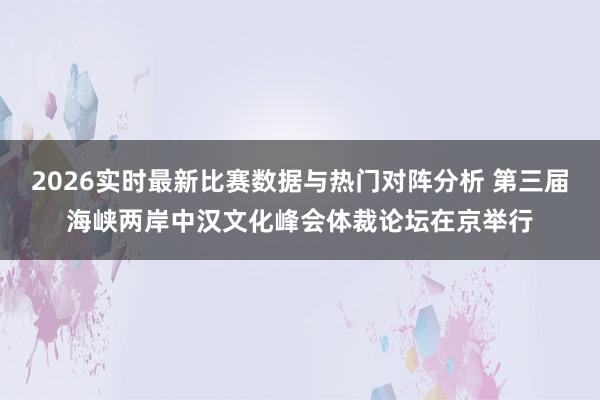 2026实时最新比赛数据与热门对阵分析 第三届海峡两岸中汉文化峰会体裁论坛在京举行