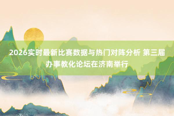 2026实时最新比赛数据与热门对阵分析 第三届办事教化论坛在济南举行