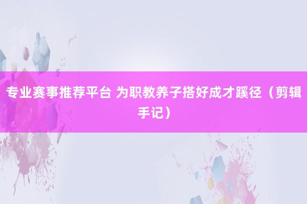 专业赛事推荐平台 为职教养子搭好成才蹊径（剪辑手记）