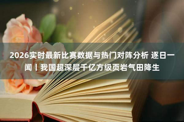 2026实时最新比赛数据与热门对阵分析 逐日一闻丨我国超深层千亿方级页岩气田降生