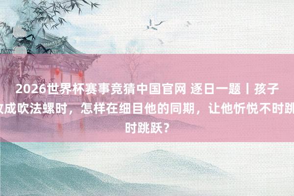 2026世界杯赛事竞猜中国官网 逐日一题丨孩子为收成吹法螺时，怎样在细目他的同期，让他忻悦不时跳跃？