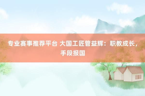 专业赛事推荐平台 大国工匠管益辉：职教成长，手段报国