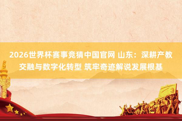 2026世界杯赛事竞猜中国官网 山东：深耕产教交融与数字化转型 筑牢奇迹解说发展根基