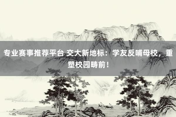 专业赛事推荐平台 交大新地标：学友反哺母校，重塑校园畴前！