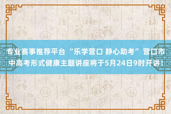 专业赛事推荐平台 “乐学营口 静心助考” 营口市中高考形式健康主题讲座将于5月24日9时开讲！