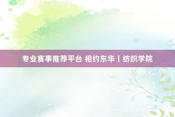 专业赛事推荐平台 相约东华丨纺织学院
