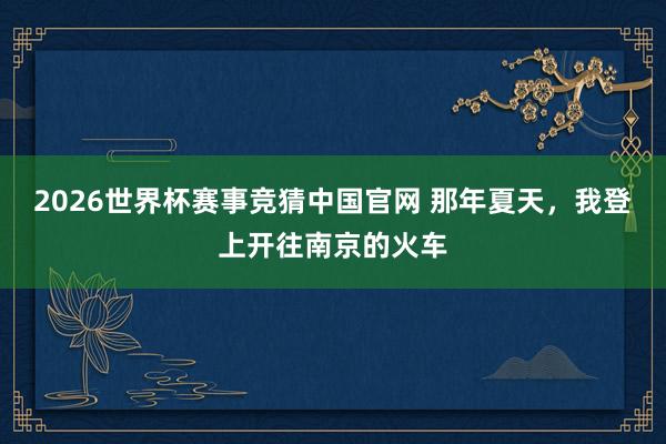 2026世界杯赛事竞猜中国官网 那年夏天，我登上开往南京的火车