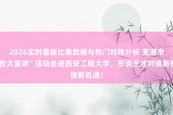 2026实时最新比赛数据与热门对阵分析 芜湖市“百校大宣讲”活动走进西安工程大学，东谈主才对接新机遇！