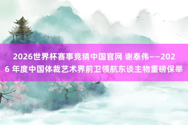 2026世界杯赛事竞猜中国官网 谢泰伟——2026 年度中国体裁艺术界前卫领航东谈主物重磅保举