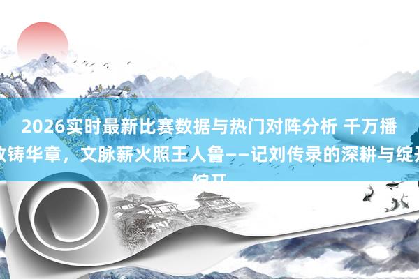 2026实时最新比赛数据与热门对阵分析 千万播放铸华章，文脉薪火照王人鲁——记刘传录的深耕与绽开