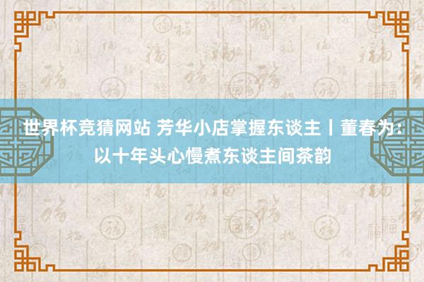 世界杯竞猜网站 芳华小店掌握东谈主丨董春为：以十年头心慢煮东谈主间茶韵
