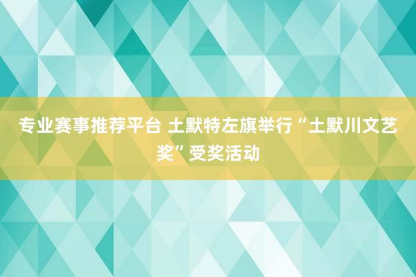 专业赛事推荐平台 土默特左旗举行“土默川文艺奖”受奖活动
