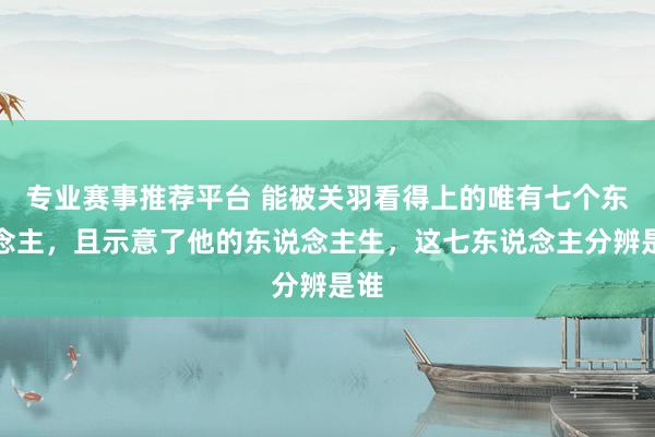 专业赛事推荐平台 能被关羽看得上的唯有七个东说念主，且示意了他的东说念主生，这七东说念主分辨是谁