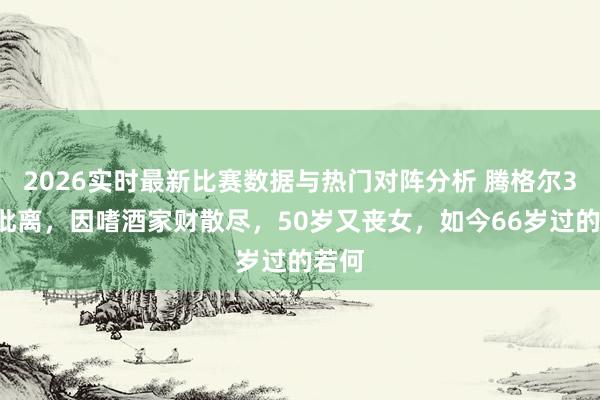 2026实时最新比赛数据与热门对阵分析 腾格尔35岁仳离，因嗜酒家财散尽，50岁又丧女，如今66岁过的若何