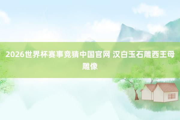 2026世界杯赛事竞猜中国官网 汉白玉石雕西王母雕像