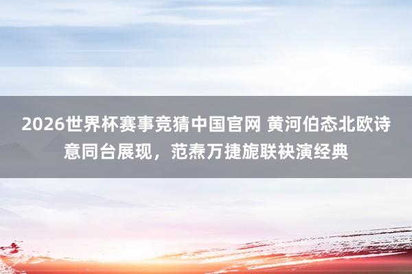 2026世界杯赛事竞猜中国官网 黄河伯态北欧诗意同台展现，范焘万捷旎联袂演经典