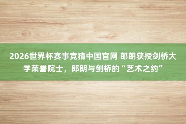 2026世界杯赛事竞猜中国官网 郎朗获授剑桥大学荣誉院士，郎朗与剑桥的“艺术之约”