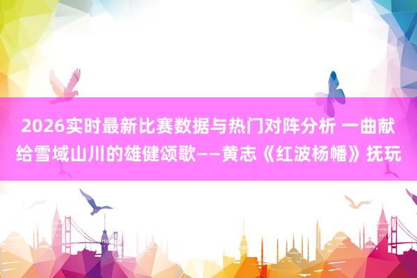 2026实时最新比赛数据与热门对阵分析 一曲献给雪域山川的雄健颂歌——黄志《红波杨幡》抚玩