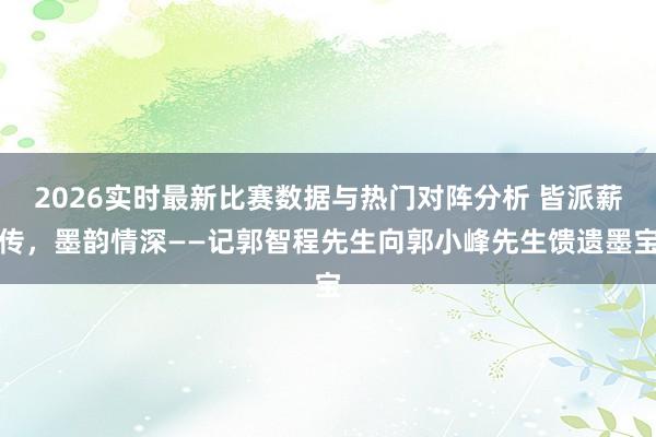 2026实时最新比赛数据与热门对阵分析 皆派薪传，墨韵情深——记郭智程先生向郭小峰先生馈遗墨宝