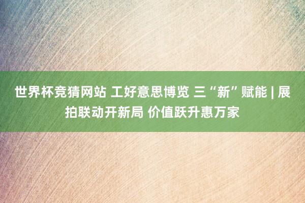 世界杯竞猜网站 工好意思博览 三“新”赋能 | 展拍联动开新局 价值跃升惠万家