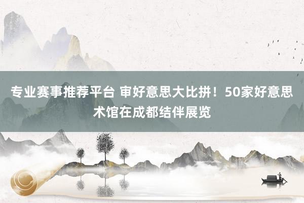专业赛事推荐平台 审好意思大比拼！50家好意思术馆在成都结伴展览