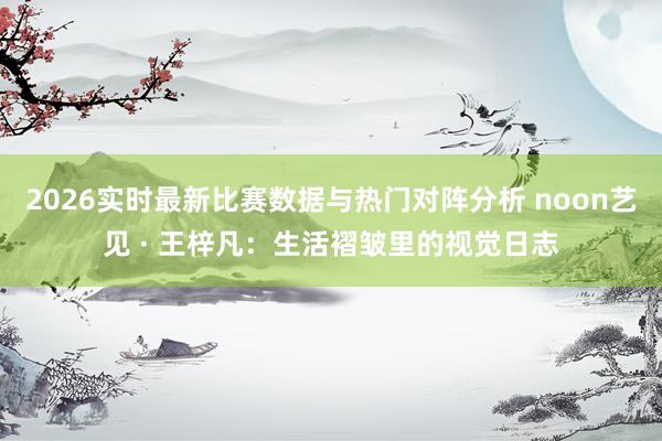 2026实时最新比赛数据与热门对阵分析 noon艺见 · 王梓凡：生活褶皱里的视觉日志