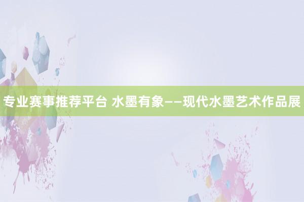专业赛事推荐平台 水墨有象——现代水墨艺术作品展