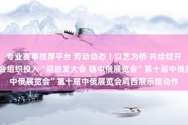 专业赛事推荐平台 劳动动态丨以艺为桥 共绘绽开新图景——鸡西市侨青会组织投入“迎旅发大会 链中俄展览会”第十届中俄展览会鸡西展示馆动作